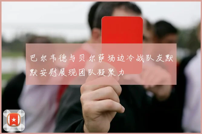 巴尔韦德与贝尔萨场边冷战队友默默安慰展现团队凝聚力