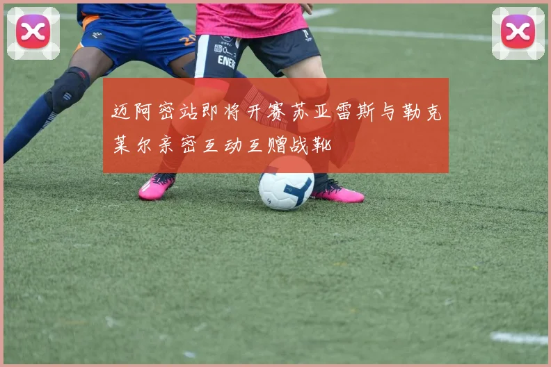 迈阿密站即将开赛苏亚雷斯与勒克莱尔亲密互动互赠战靴