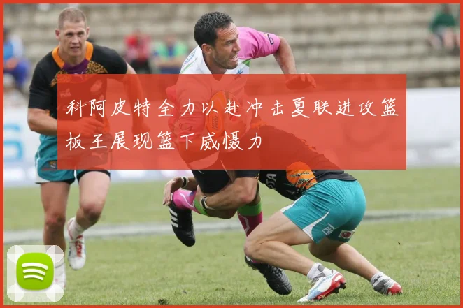 科阿皮特全力以赴冲击夏联进攻篮板王展现篮下威慑力