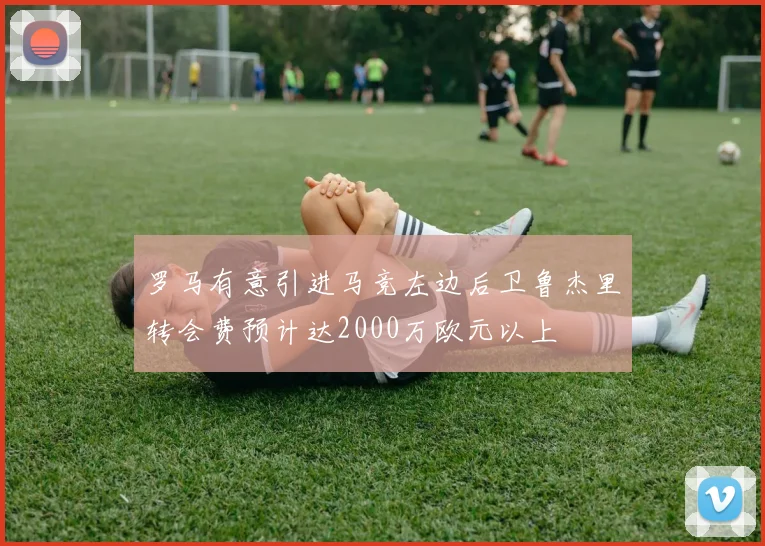 罗马有意引进马竞左边后卫鲁杰里转会费预计达2000万欧元以上
