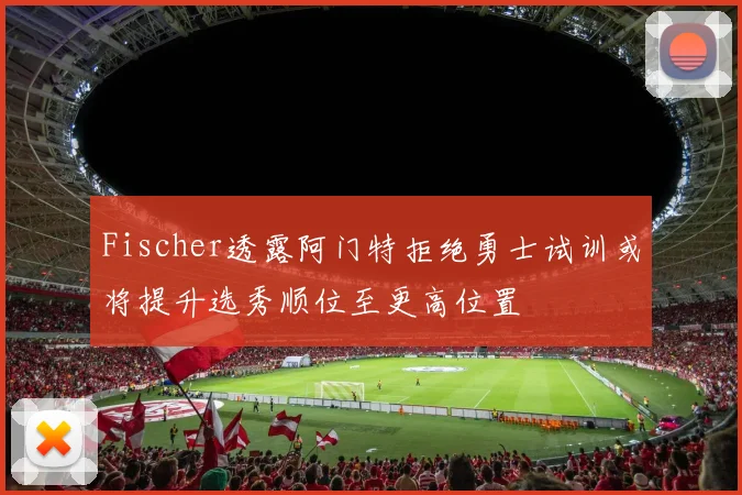 Fischer透露阿门特拒绝勇士试训或将提升选秀顺位至更高位置
