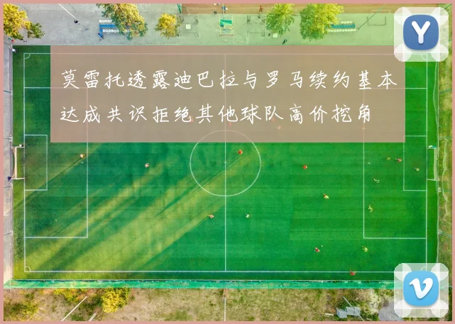 莫雷托透露迪巴拉与罗马续约基本达成共识拒绝其他球队高价挖角