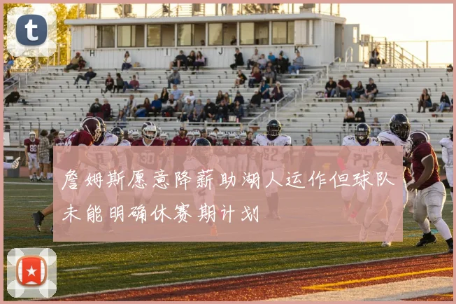 詹姆斯愿意降薪助湖人运作但球队未能明确休赛期计划
