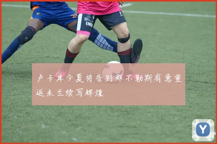 卢卡库今夏将告别那不勒斯有意重返米兰续写辉煌