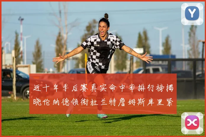 近十年季后赛真实命中率排行榜揭晓伦纳德领衔杜兰特詹姆斯库里紧随其后
