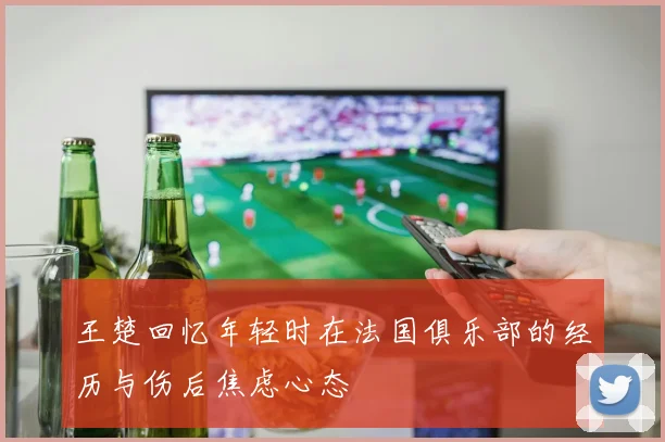 王楚回忆年轻时在法国俱乐部的经历与伤后焦虑心态