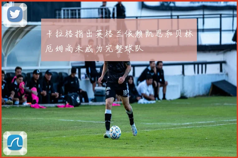 卡拉格指出英格兰依赖凯恩和贝林厄姆尚未成为完整球队