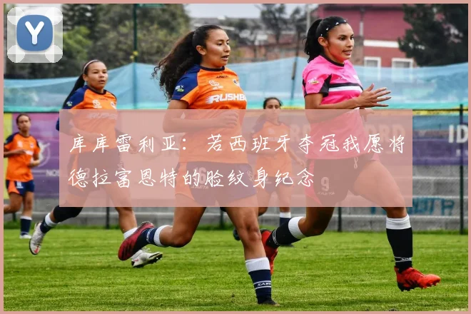 库库雷利亚：若西班牙夺冠我愿将德拉富恩特的脸纹身纪念