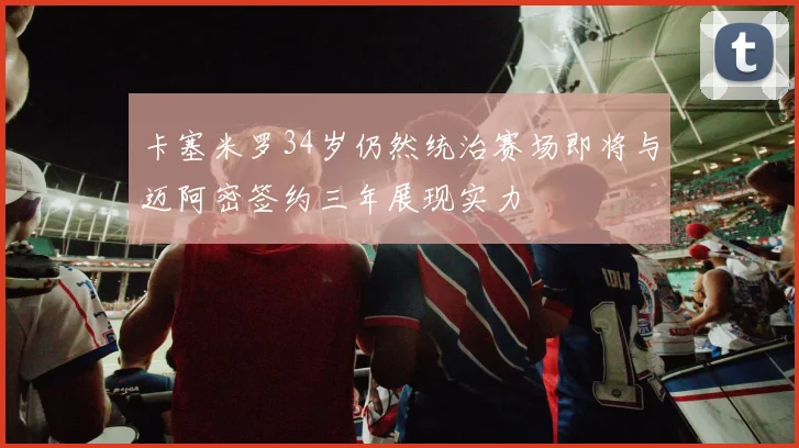 卡塞米罗34岁仍然统治赛场即将与迈阿密签约三年展现实力