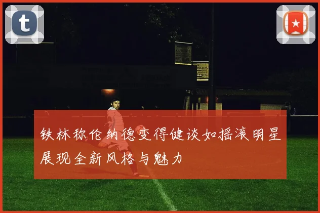 铁林称伦纳德变得健谈如摇滚明星展现全新风格与魅力