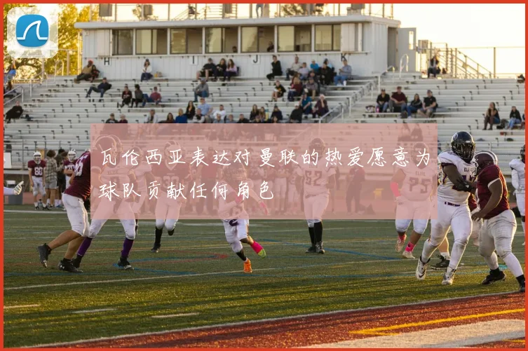 瓦伦西亚表达对曼联的热爱愿意为球队贡献任何角色