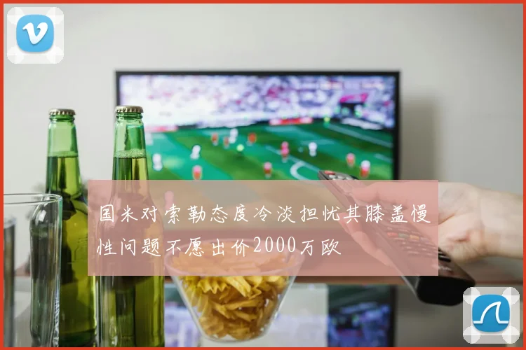 国米对索勒态度冷淡担忧其膝盖慢性问题不愿出价2000万欧
