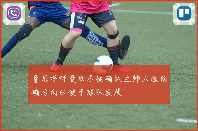 鲁尼呼吁曼联尽快确认主帅人选明确方向以便于球队发展
