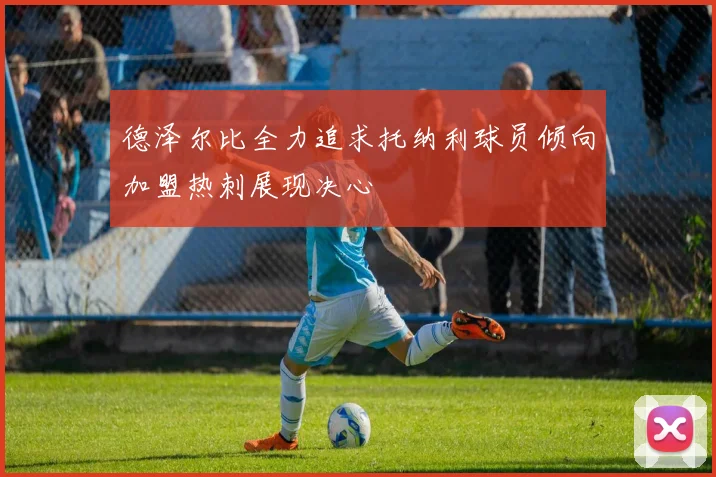 德泽尔比全力追求托纳利球员倾向加盟热刺展现决心