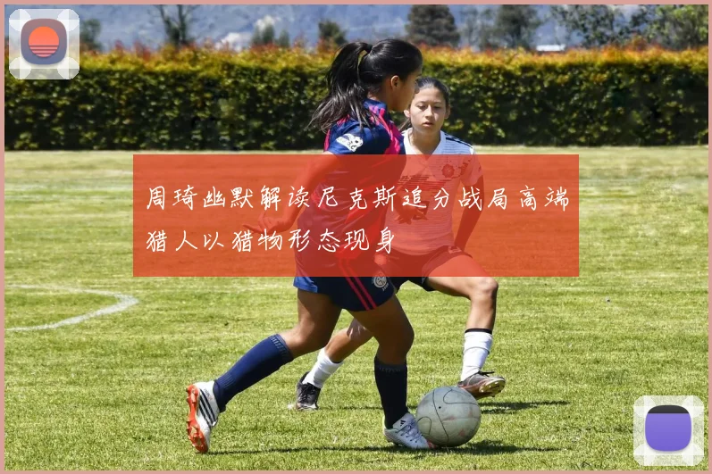 周琦幽默解读尼克斯追分战局高端猎人以猎物形态现身